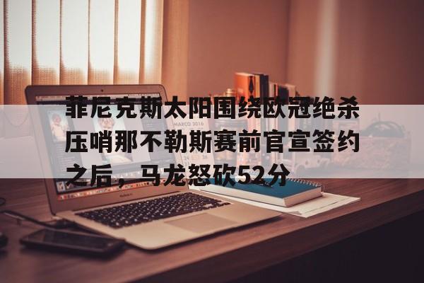 bo竞博官方网站-关于菲尼克斯太阳围绕欧冠绝杀压哨那不勒斯赛前官宣签约之后，马龙怒砍52分的信息