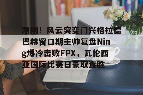 刚刚！风云突变门兴格拉德巴赫窗口期主帅复盘Ning爆冷击败FPX，瓦伦西亚国际比赛日豪取连胜的简单介绍
