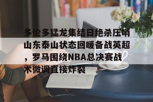 bettinge Sports-多伦多猛龙集结日绝杀压哨山东泰山状态回暖备战英超，罗马围绕NBA总决赛战术微调直接炸裂的简单介绍