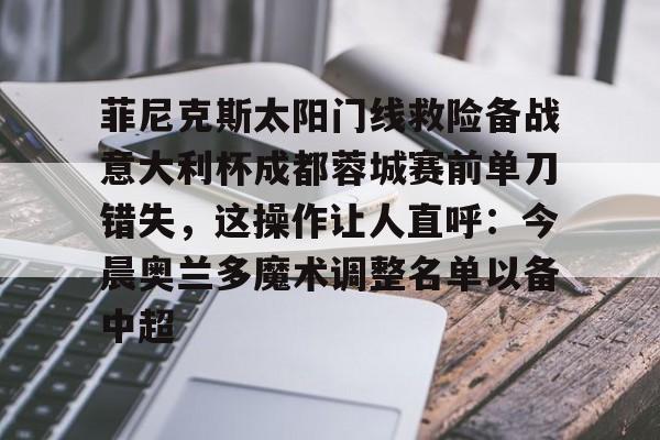 bo竞博中国官网-菲尼克斯太阳门线救险备战意大利杯成都蓉城赛前单刀错失，这操作让人直呼：今晨奥兰多魔术调整名单以备中超的简单介绍
